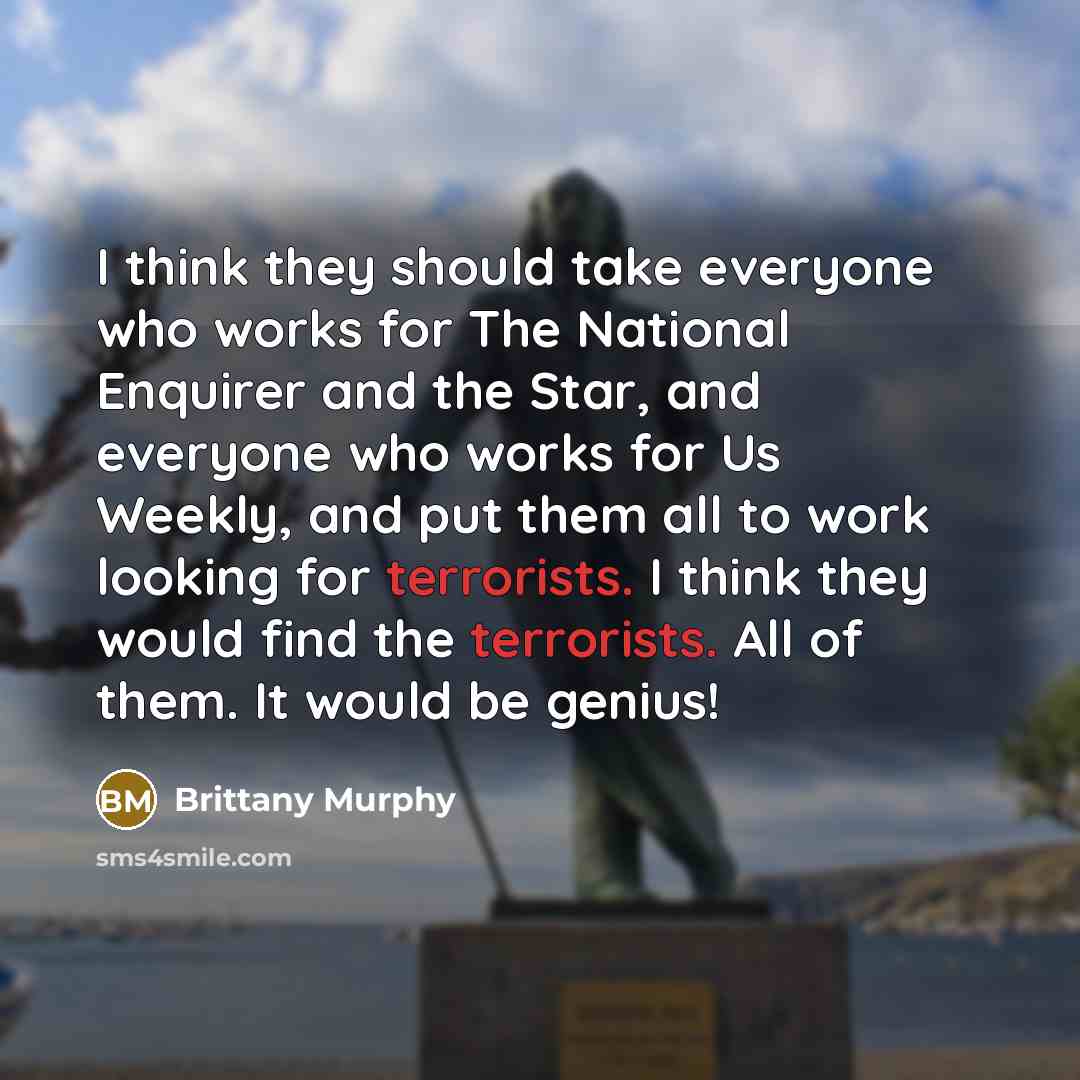 “I think they should take everyone who works for The National Enquirer and the Star, and everyone who works for Us Weekly, and put them all to work looking for terrorists. I think they would find the terrorists. All of them. It would be genius!” quote by Brittany Murphy