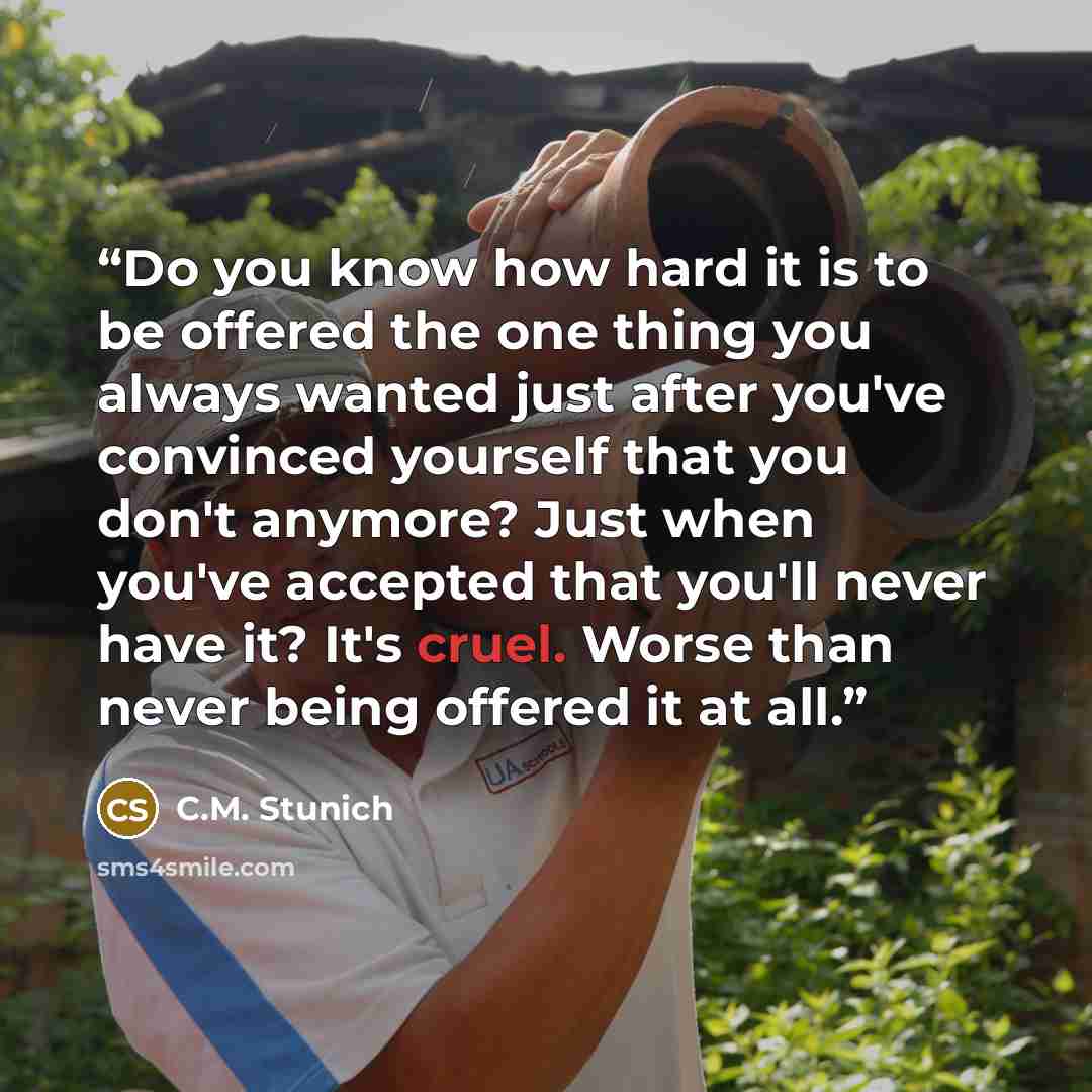 “Do you know how hard it is to be offered the one thing you always wanted just after you've convinced yourself that you don't anymore? Just when you've accepted that you'll never have it? It's cruel. Worse than never being offered it at all.” quote by C.M. Stunich