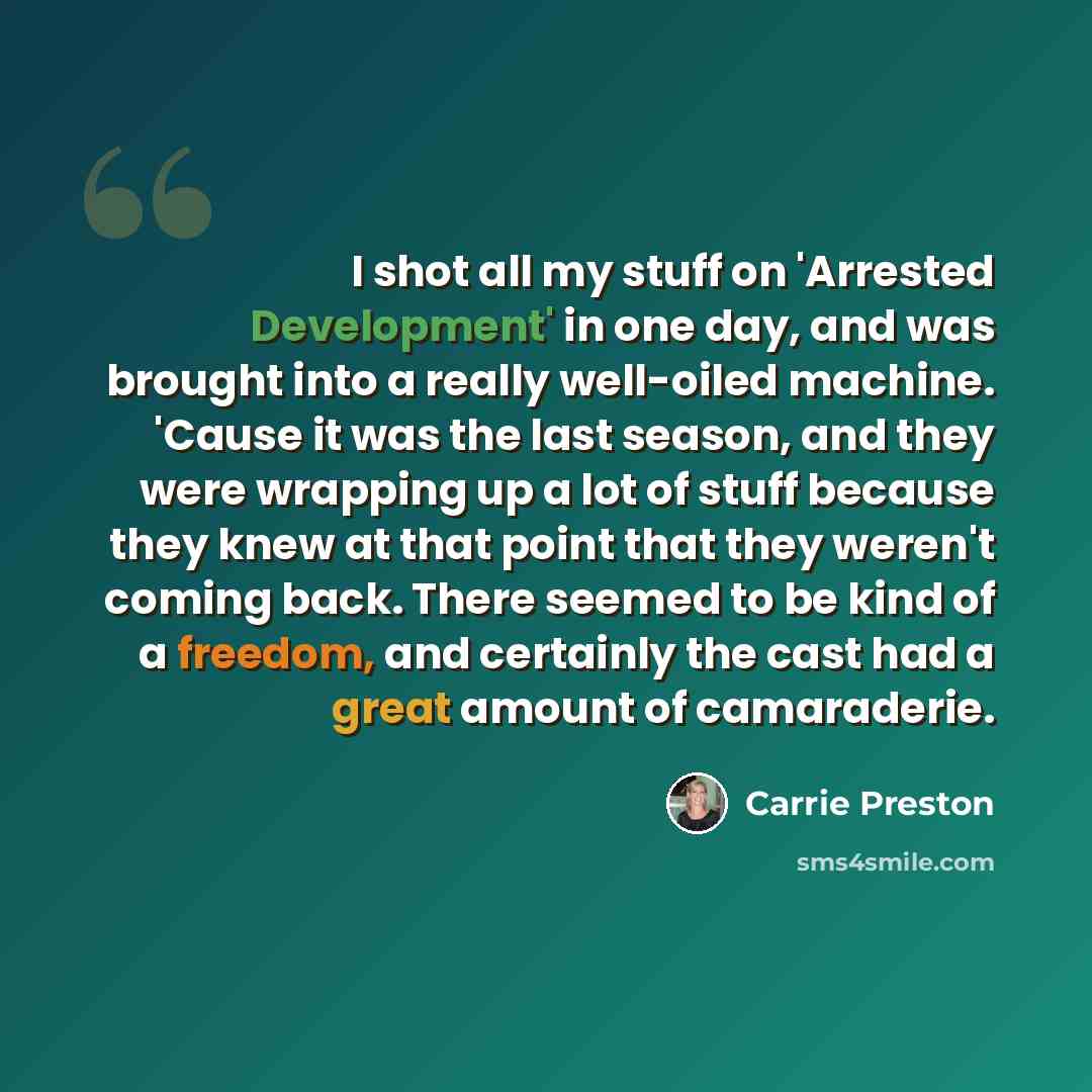 “I shot all my stuff on 'Arrested Development' in one day, and was brought into a really well-oiled machine. 'Cause it was the last season, and they were wrapping up a lot of stuff because they knew at that point that they weren't coming back. There seemed to be kind of a freedom, and certainly the…” quote by Carrie Preston