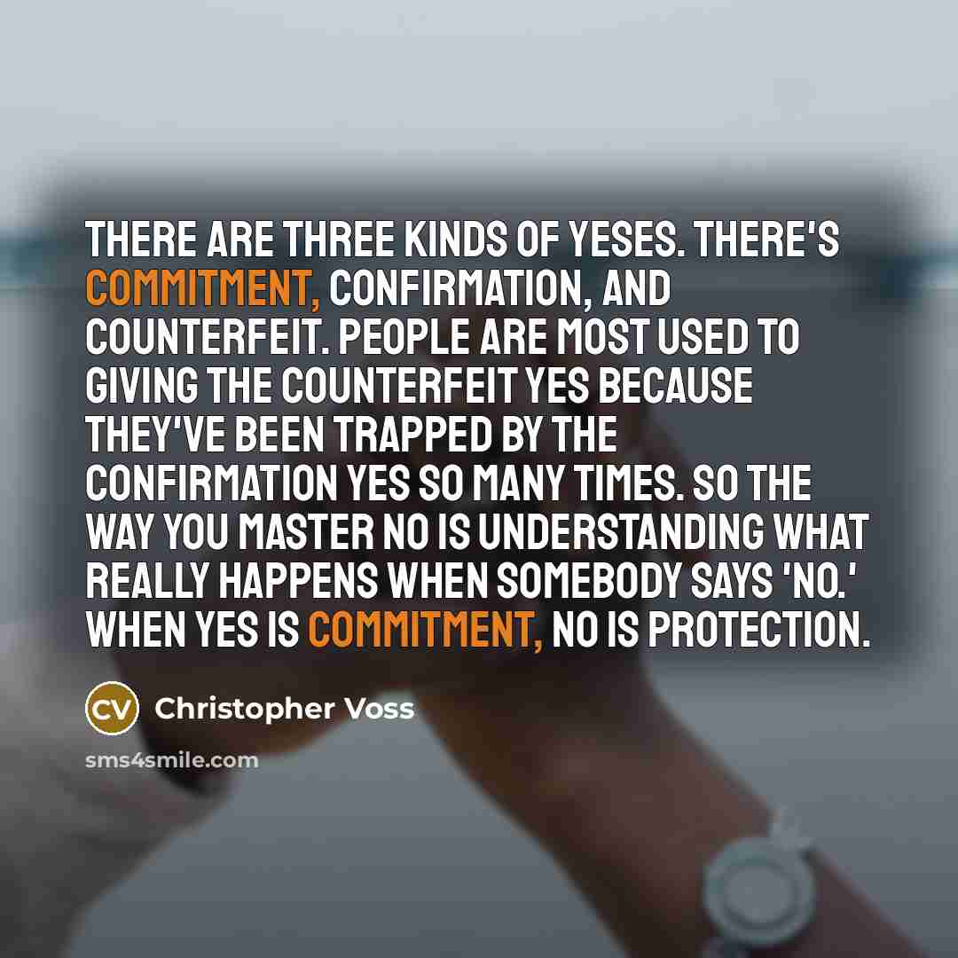 “There are three kinds of yeses. There's commitment, confirmation, and counterfeit. People are most used to giving the counterfeit yes because they've been trapped by the confirmation yes so many times. So the way you master no is understanding what really happens when somebody says 'no.' When yes…” quote by Christopher Voss