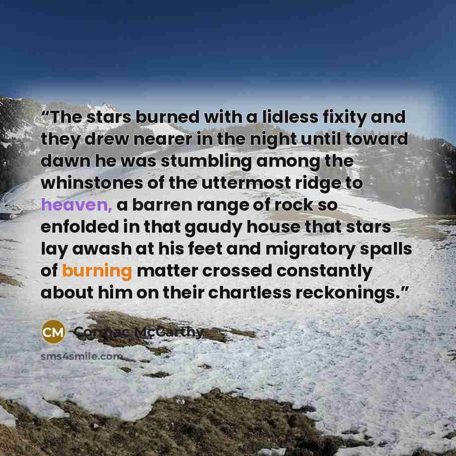“The stars burned with a lidless fixity and they drew nearer in the night until toward dawn he was stumbling among the whinstones of the uttermost ridge to heaven, a barren range of rock so enfolded in that gaudy house that stars lay awash at his feet and migratory spalls of burning matter crossed…” quote by Cormac McCarthy