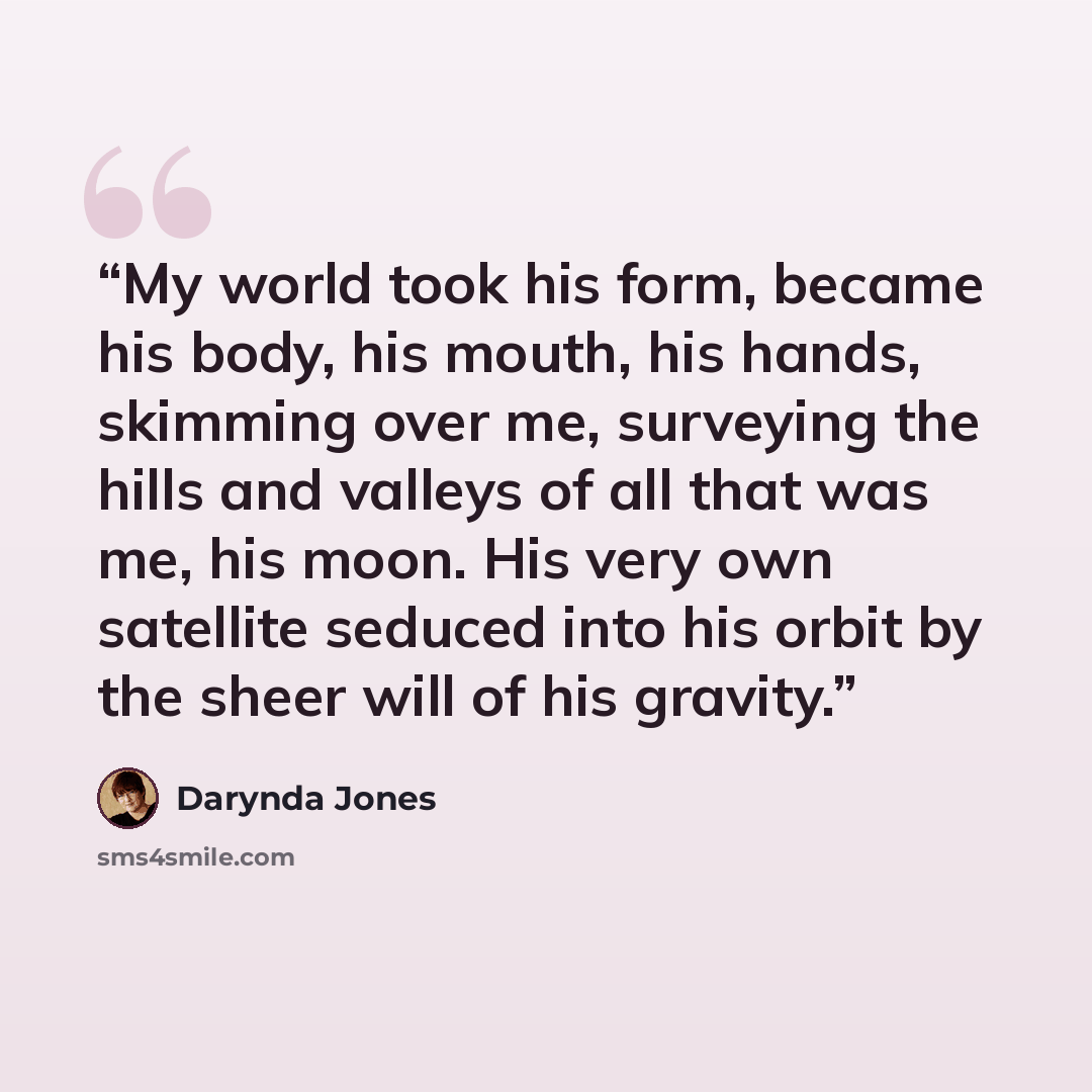 “My world took his form, became his body, his mouth, his hands, skimming over me, surveying the hills and valleys of all that was me, his moon. His very own satellite seduced into his orbit by the sheer will of his gravity.” quote by Darynda Jones