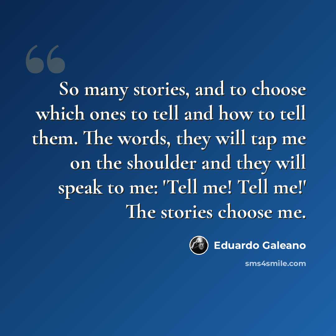 “So many stories, and to choose which ones to tell and how to tell them. The words, they will tap me on the shoulder and they will speak to me: 'Tell me! Tell me!' The stories choose me.” quote by Eduardo Galeano