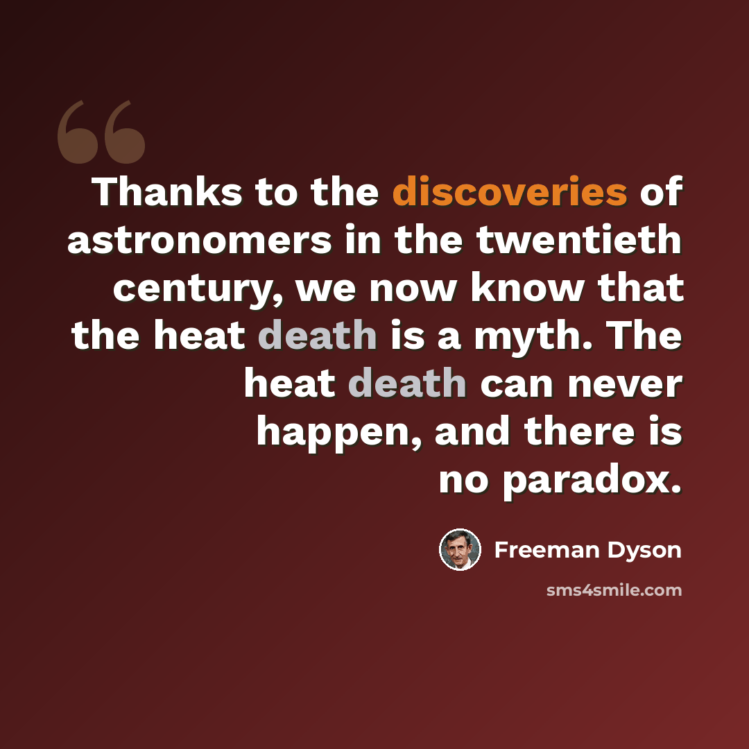 “Thanks to the discoveries of astronomers in the twentieth century, we now know that the heat death is a myth. The heat death can never happen, and there is no paradox.” quote by Freeman Dyson