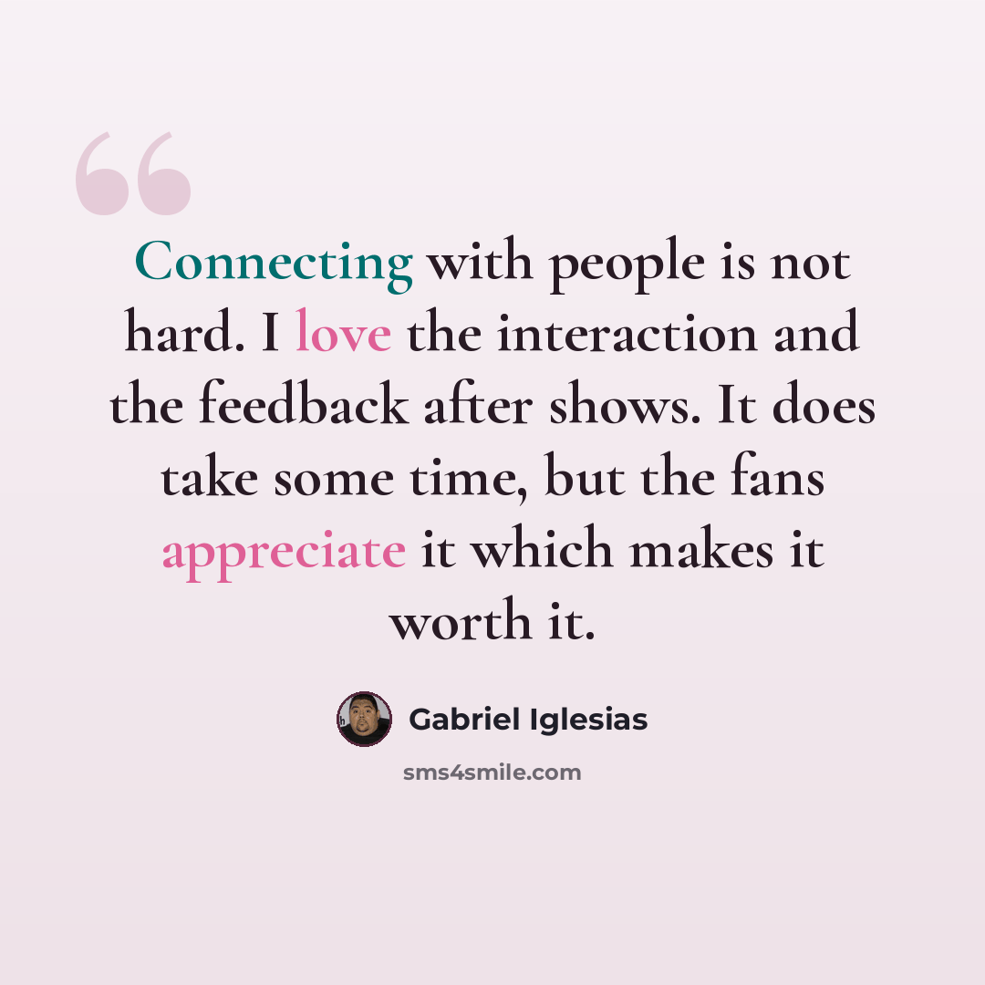 “Connecting with people is not hard. I love the interaction and the feedback after shows. It does take some time, but the fans appreciate it which makes it worth it.” quote by Gabriel Iglesias