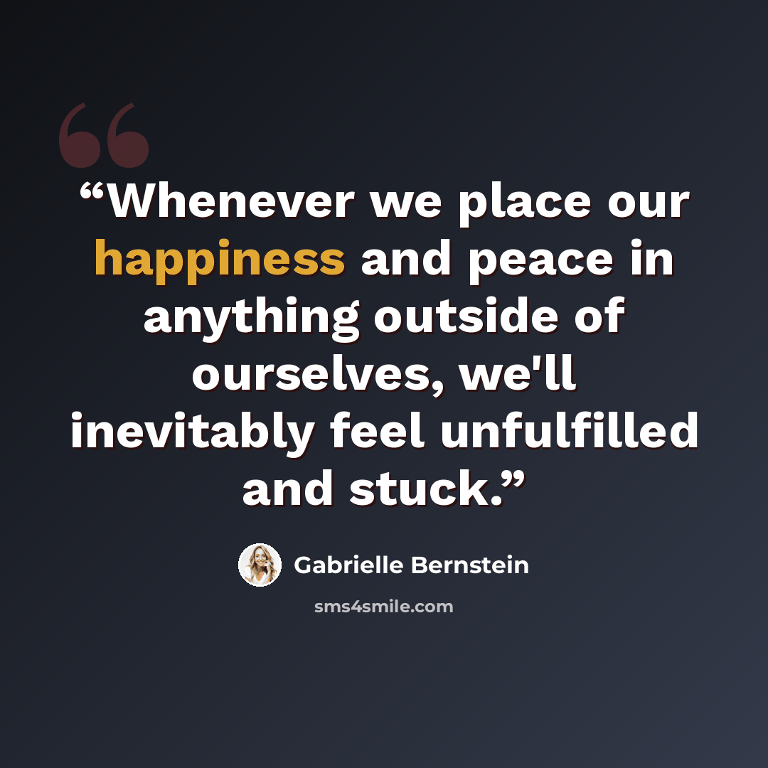 “Whenever we place our happiness and peace in anything outside of ourselves, we'll inevitably feel unfulfilled and stuck.” quote by Gabrielle Bernstein