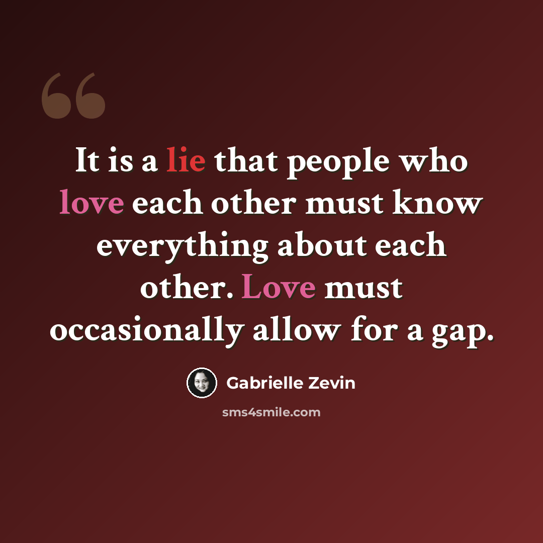 “It is a lie that people who love each other must know everything about each other. Love must occasionally allow for a gap.” quote by Gabrielle Zevin