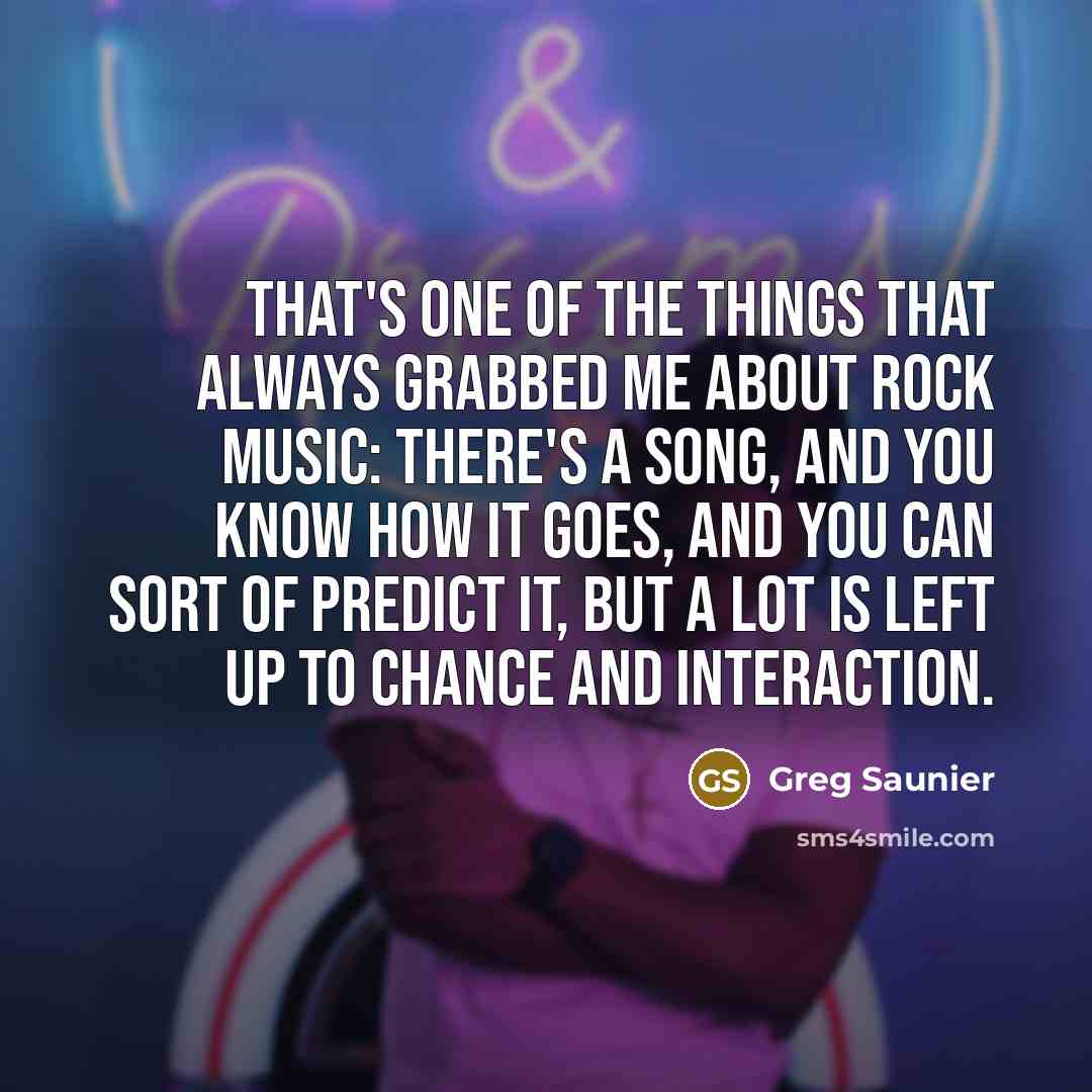 “That's one of the things that always grabbed me about rock music: There's a song, and you know how it goes, and you can sort of predict it, but a lot is left up to chance and interaction.” quote by Greg Saunier
