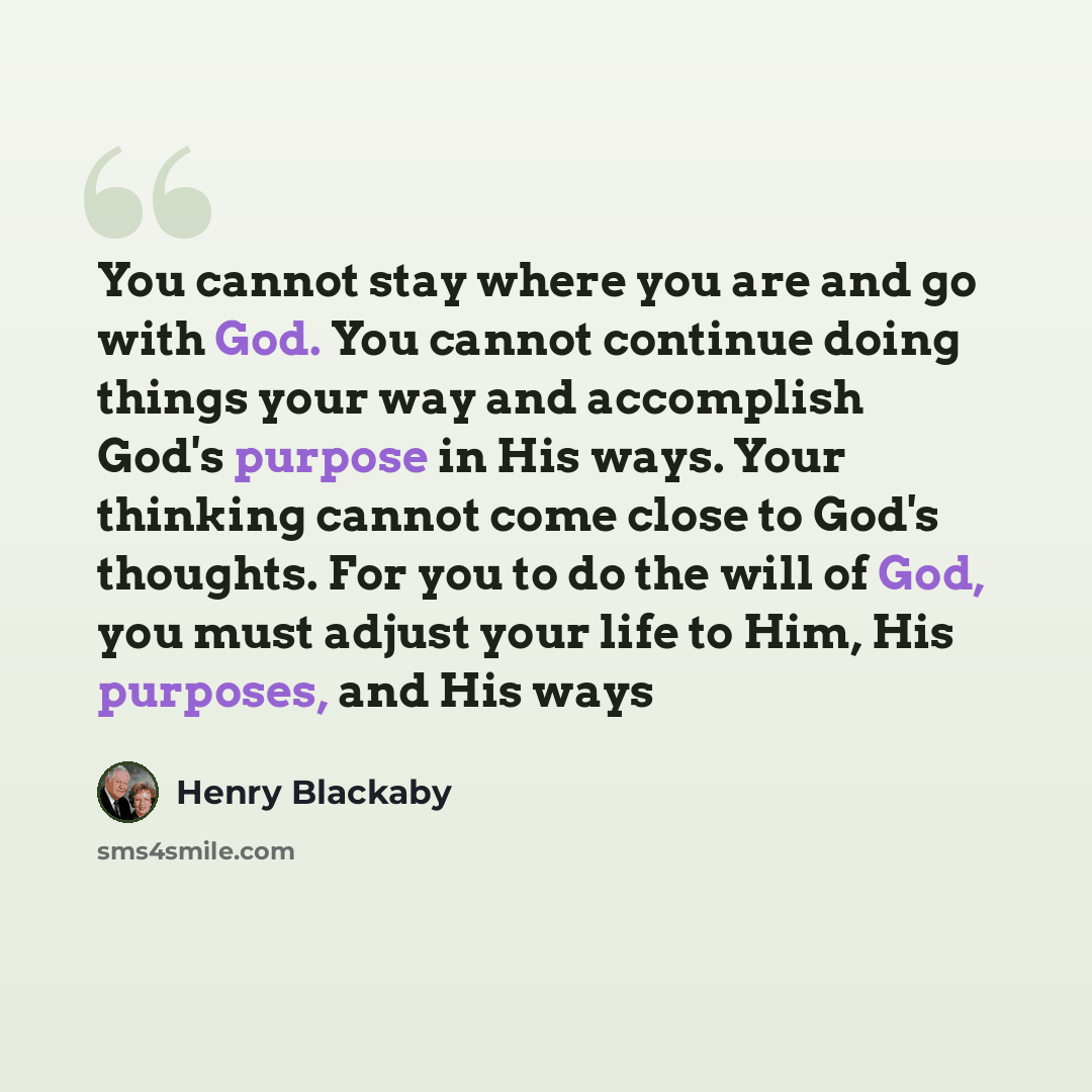 “You cannot stay where you are and go with God. You cannot continue doing things your way and accomplish God's purpose in His ways. Your thinking cannot come close to God's thoughts. For you to do the will of God, you must adjust your life to Him, His purposes, and His ways” quote by Henry Blackaby