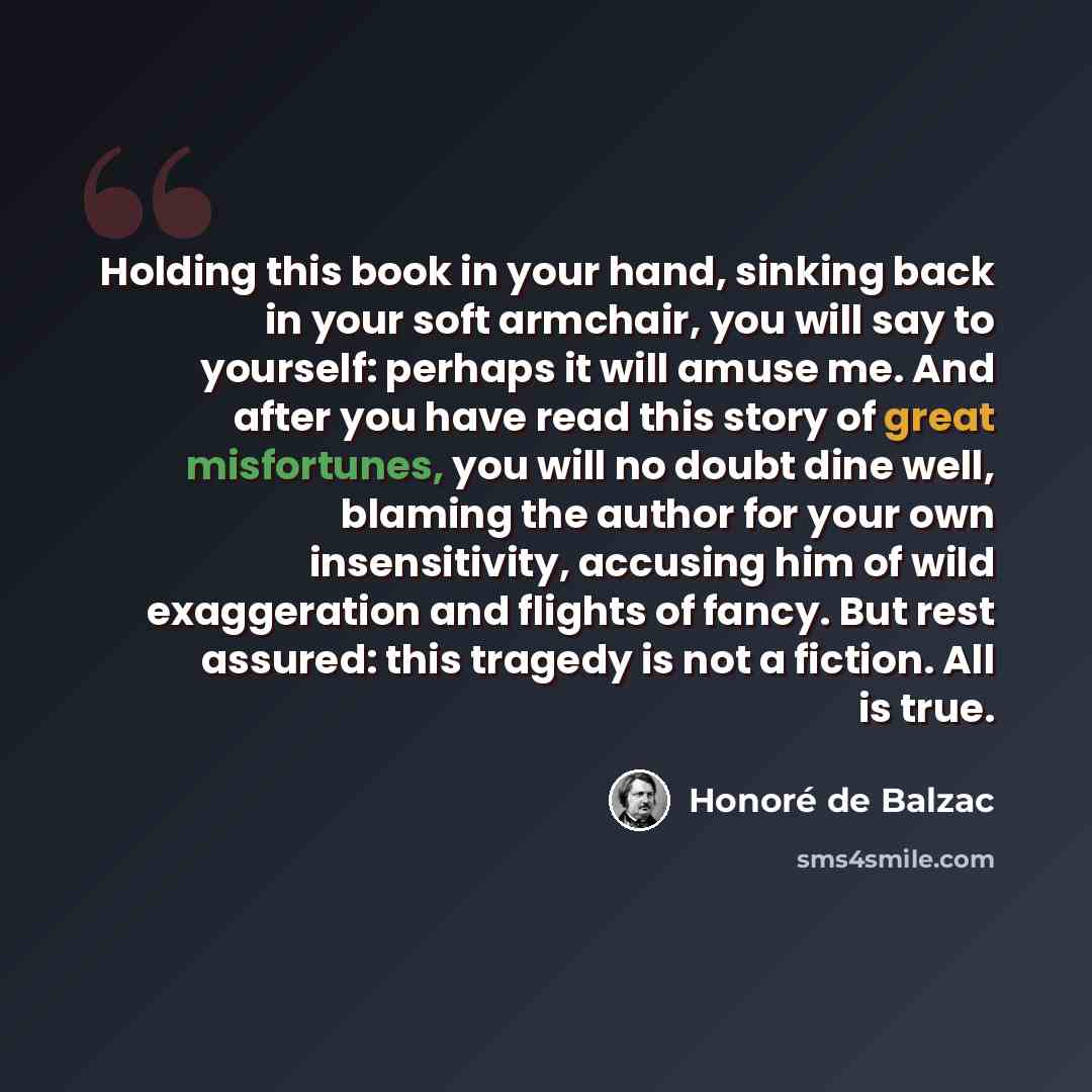 “Holding this book in your hand, sinking back in your soft armchair, you will say to yourself: perhaps it will amuse me. And after you have read this story of great misfortunes, you will no doubt dine well, blaming the author for your own insensitivity, accusing him of wild exaggeration and flights…” quote by Honore de Balzac
