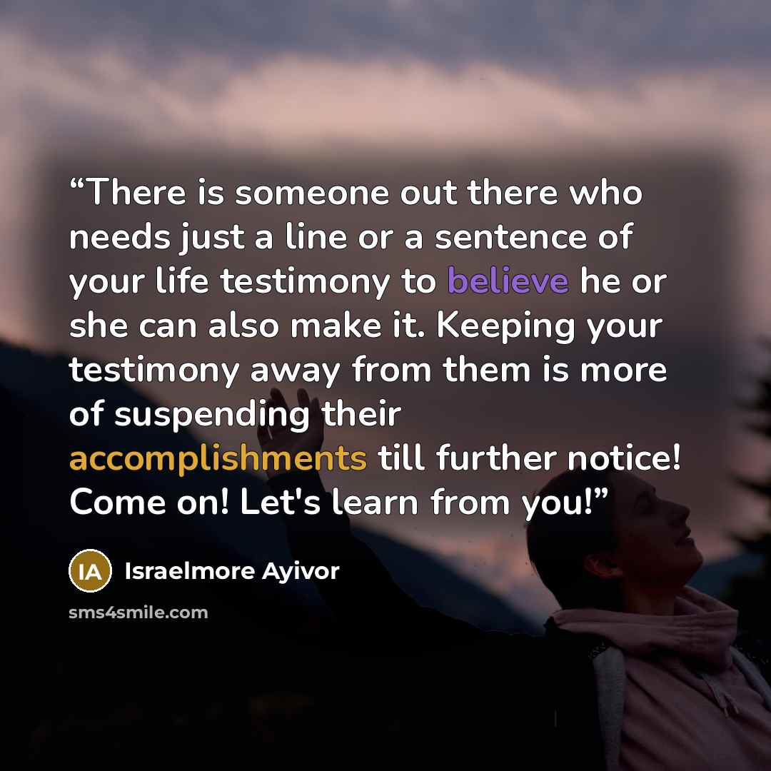 “There is someone out there who needs just a line or a sentence of your life testimony to believe he or she can also make it. Keeping your testimony away from them is more of suspending their accomplishments till further notice! Come on! Let's learn from you!” quote by Israelmore Ayivor