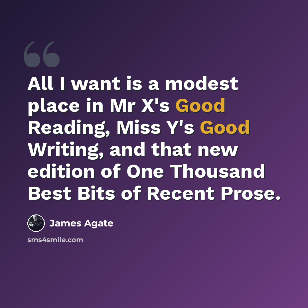 “All I want is a modest place in Mr X's Good Reading, Miss Y's Good Writing, and that new edition of One Thousand Best Bits of Recent Prose.” quote by James Agate