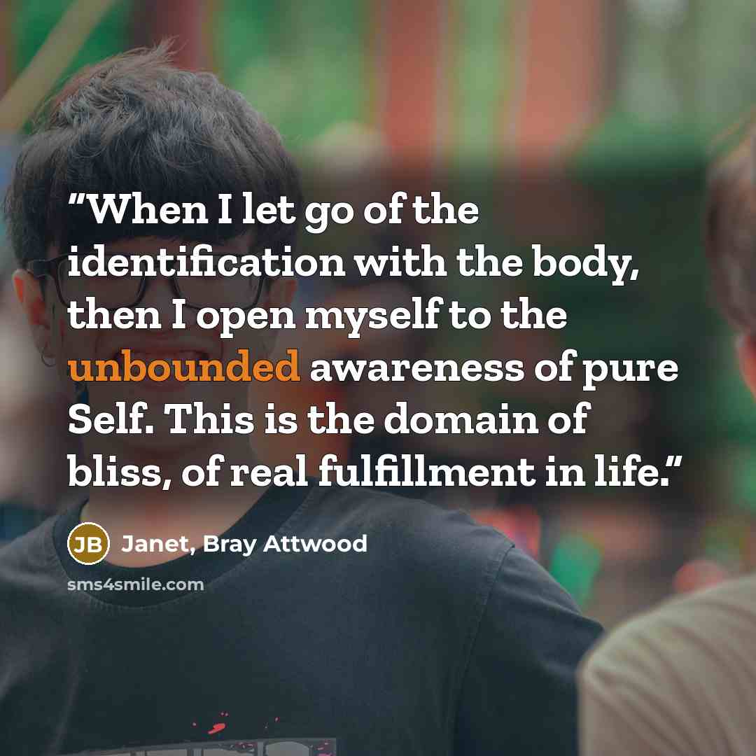 “When I let go of the identification with the body, then I open myself to the unbounded awareness of pure Self. This is the domain of bliss, of real fulfillment in life.” quote by Janet, Bray Attwood