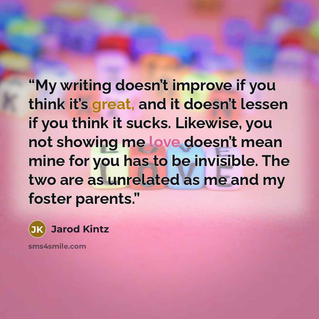 “My writing doesn’t improve if you think it’s great, and it doesn’t lessen if you think it sucks. Likewise, you not showing me love doesn’t mean mine for you has to be invisible. The two are as unrelated as me and my foster parents.” quote by Jarod Kintz