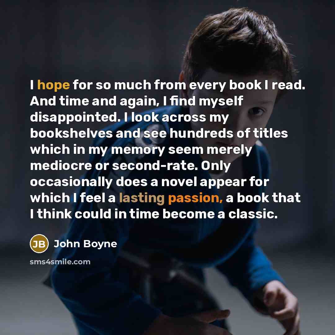 “I hope for so much from every book I read. And time and again, I find myself disappointed. I look across my bookshelves and see hundreds of titles which in my memory seem merely mediocre or second-rate. Only occasionally does a novel appear for which I feel a lasting passion, a book that I think…” quote by John Boyne