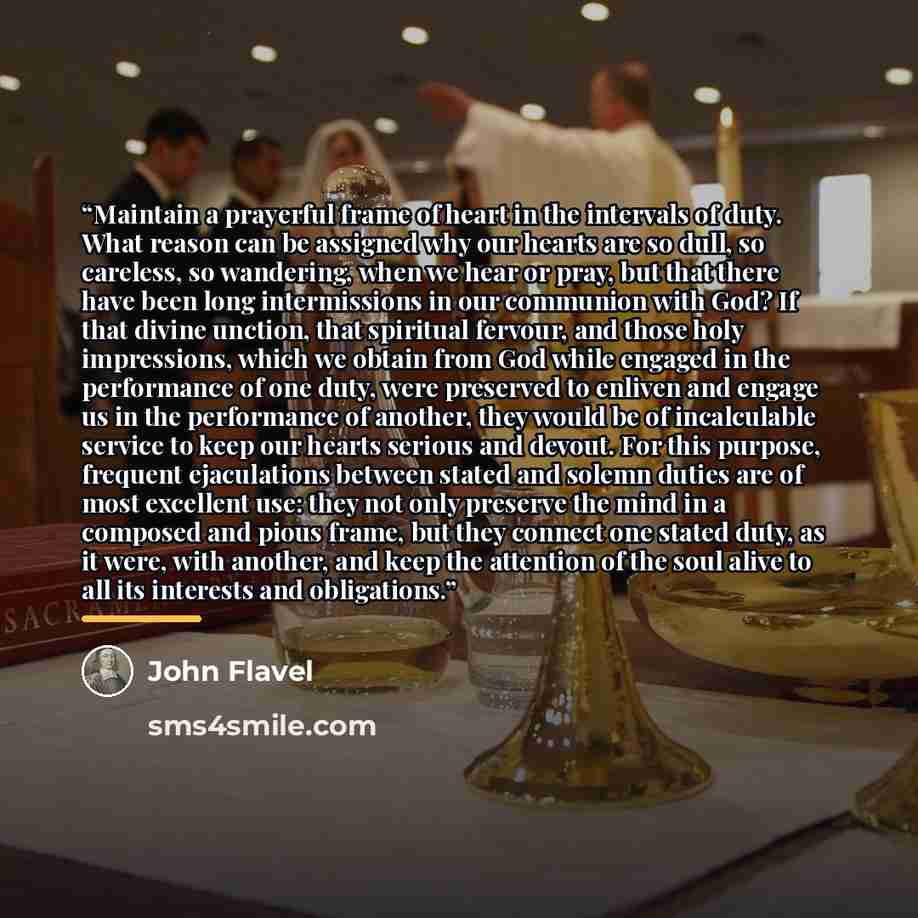 “Maintain a prayerful frame of heart in the intervals of duty. What reason can be assigned why our hearts are so dull, so careless, so wandering, when we hear or pray, but that there have been long intermissions in our communion with God? If that divine unction, that spiritual fervour, and those…” quote by John Flavel
