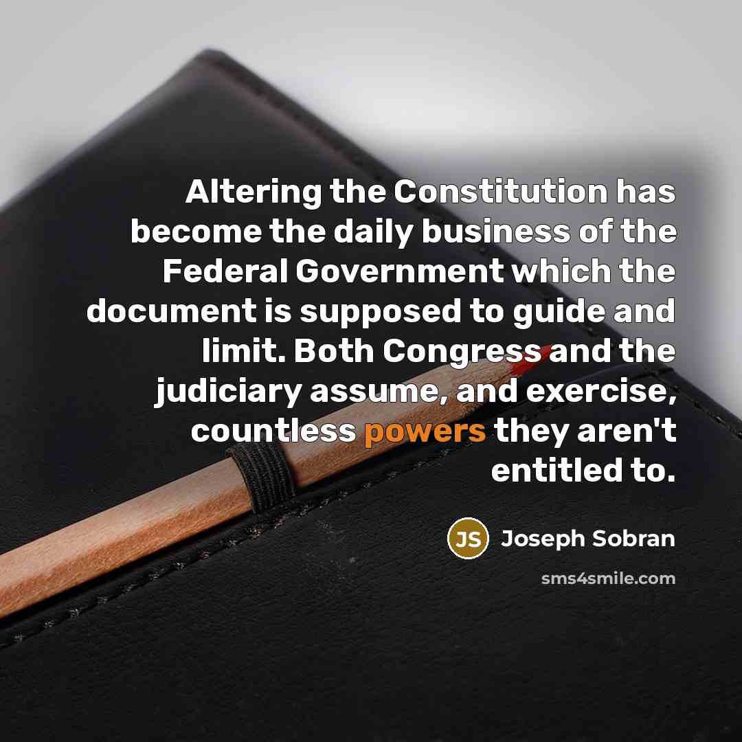 “Altering the Constitution has become the daily business of the Federal Government which the document is supposed to guide and limit. Both Congress and the judiciary assume, and exercise, countless powers they aren't entitled to.” quote by Joseph Sobran