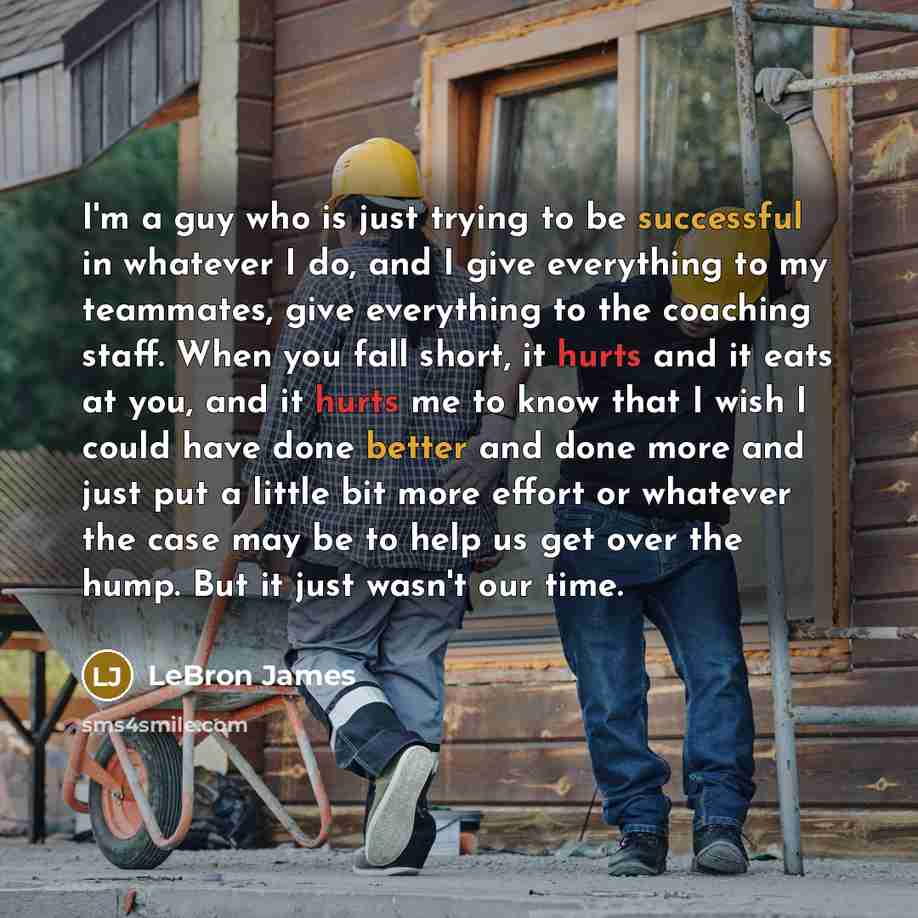 “I'm a guy who is just trying to be successful in whatever I do, and I give everything to my teammates, give everything to the coaching staff. When you fall short, it hurts and it eats at you, and it hurts me to know that I wish I could have done better and done more and just put a little bit more…” quote by LeBron James