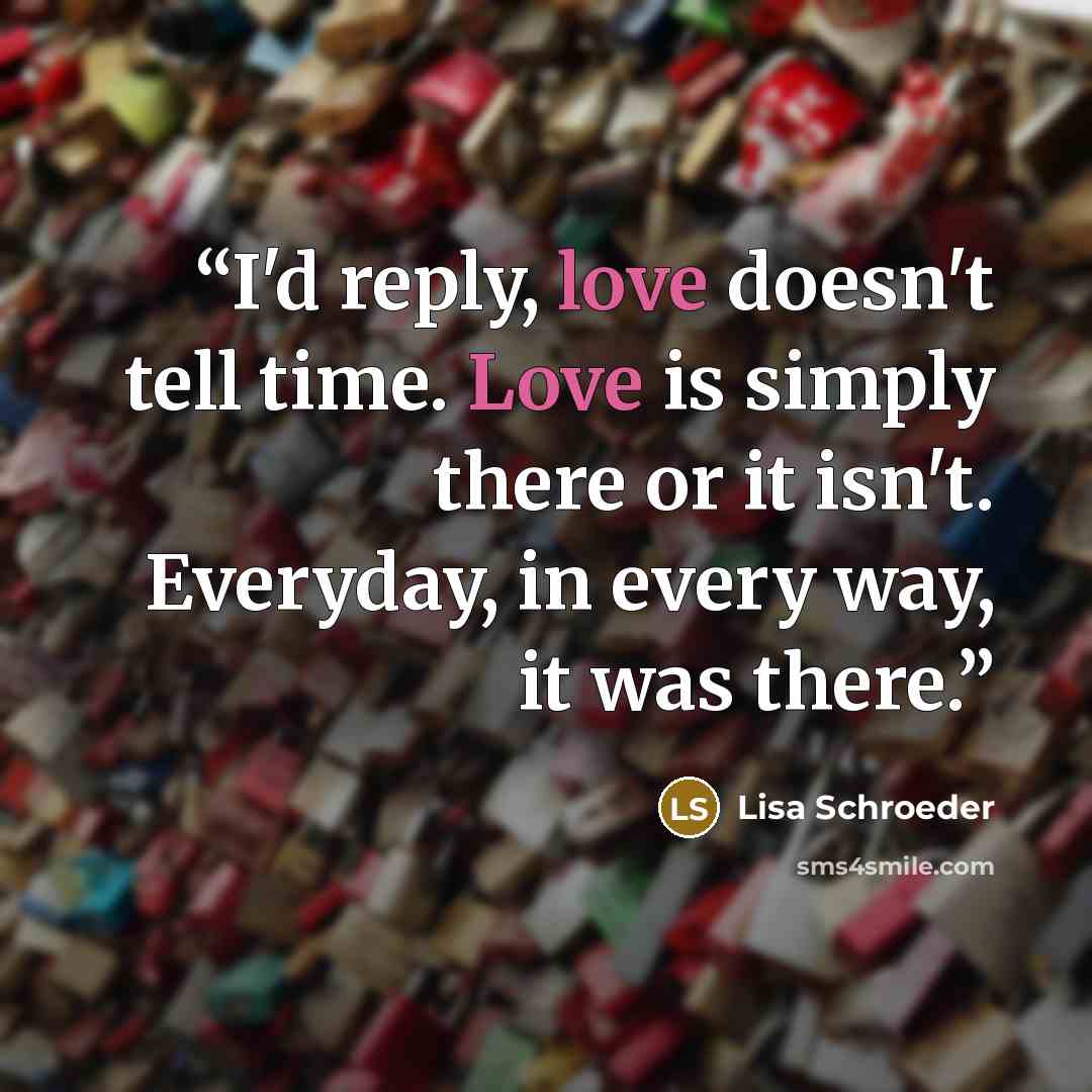 “I'd reply, love doesn't tell time. Love is simply there or it isn't. Everyday, in every way, it was there.” quote by Lisa Schroeder