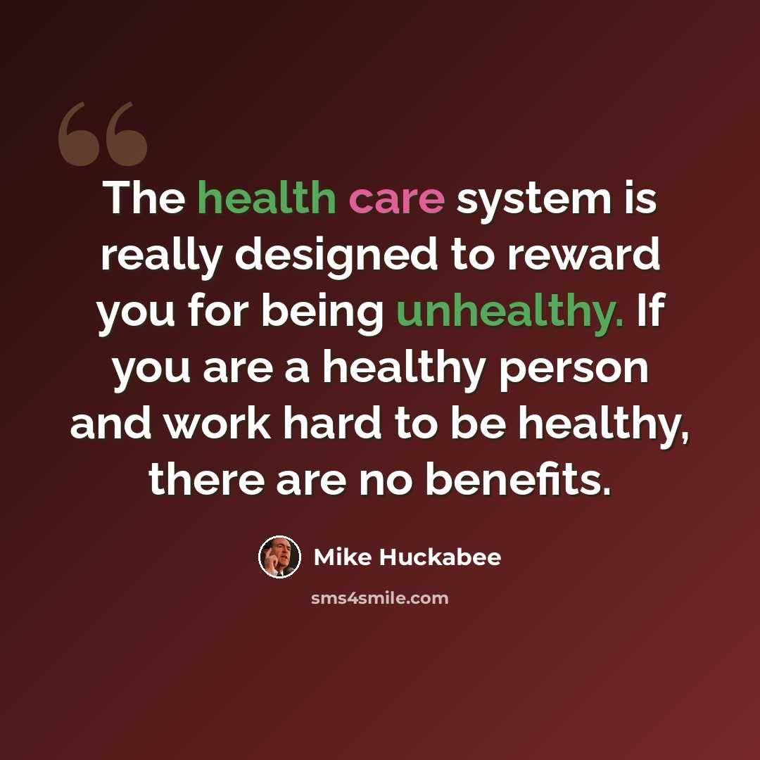 “The health care system is really designed to reward you for being unhealthy. If you are a healthy person and work hard to be healthy, there are no benefits.” quote by Mike Huckabee