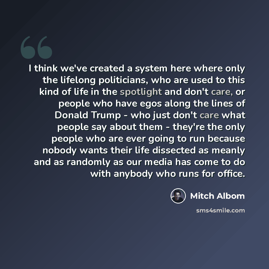 “I think we've created a system here where only the lifelong politicians, who are used to this kind of life in the spotlight and don't care, or people who have egos along the lines of Donald Trump - who just don't care what people say about them - they're the only people who are ever going to run…” quote by Mitch Albom