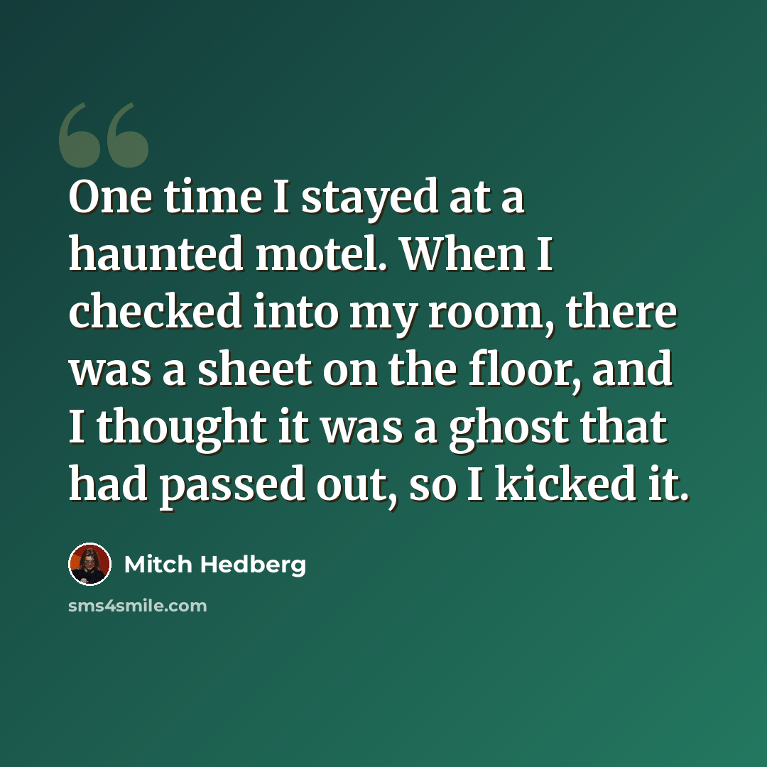 “One time I stayed at a haunted motel. When I checked into my room, there was a sheet on the floor, and I thought it was a ghost that had passed out, so I kicked it.” quote by Mitch Hedberg