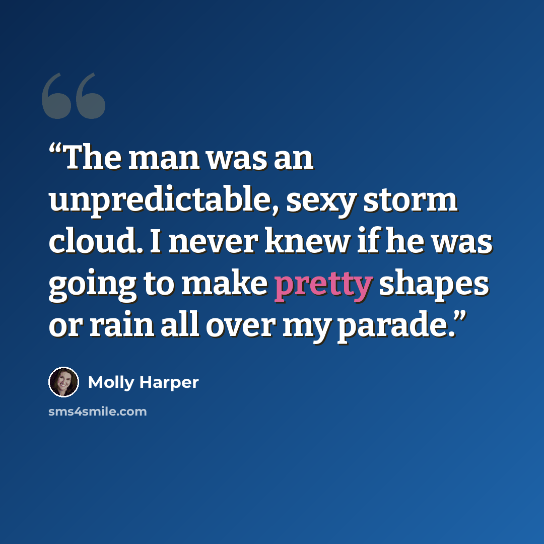 “The man was an unpredictable, sexy storm cloud. I never knew if he was going to make pretty shapes or rain all over my parade.” quote by Molly Harper