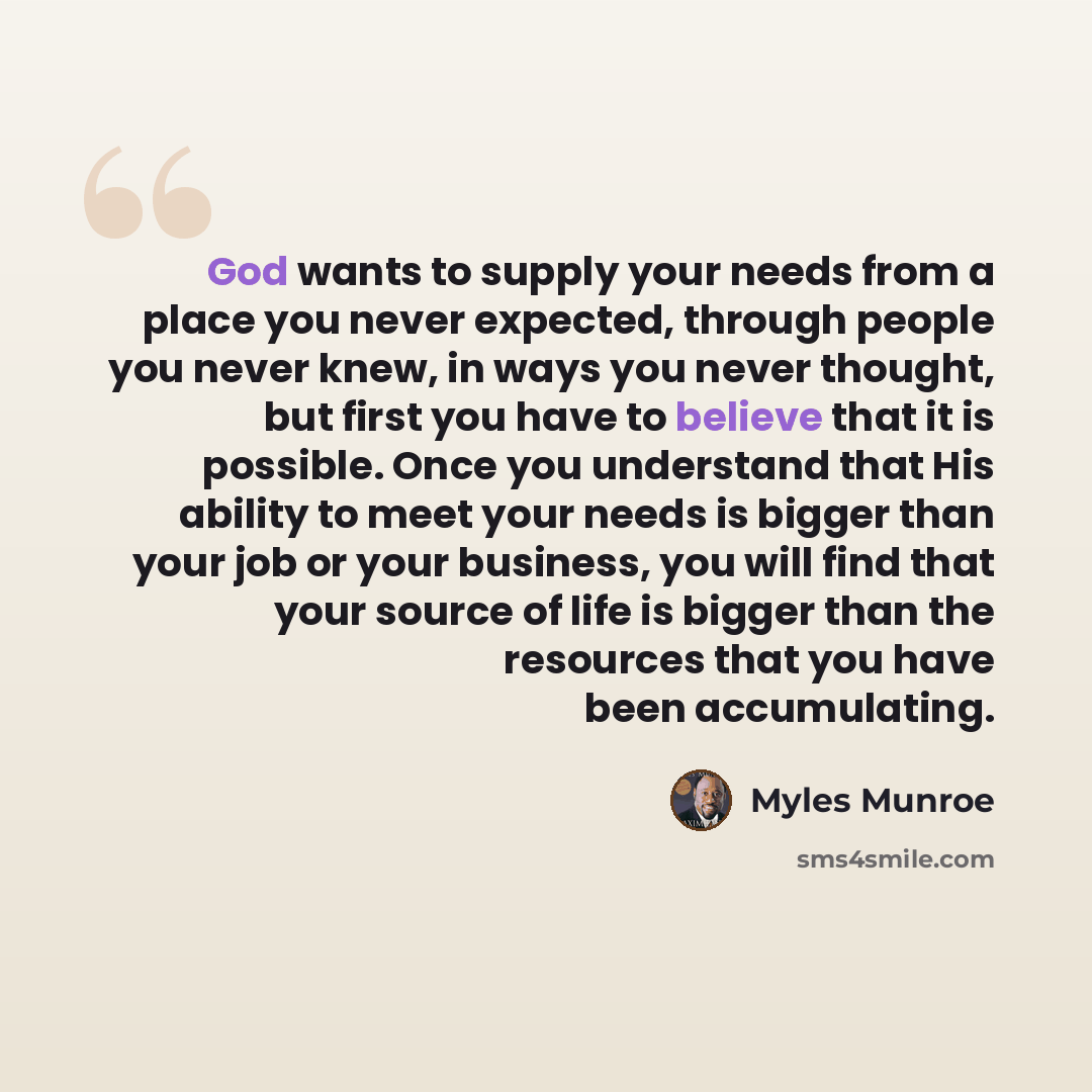 “God wants to supply your needs from a place you never expected, through people you never knew, in ways you never thought, but first you have to believe that it is possible. Once you understand that His ability to meet your needs is bigger than your job or your business, you will find that your…” quote by Myles Munroe