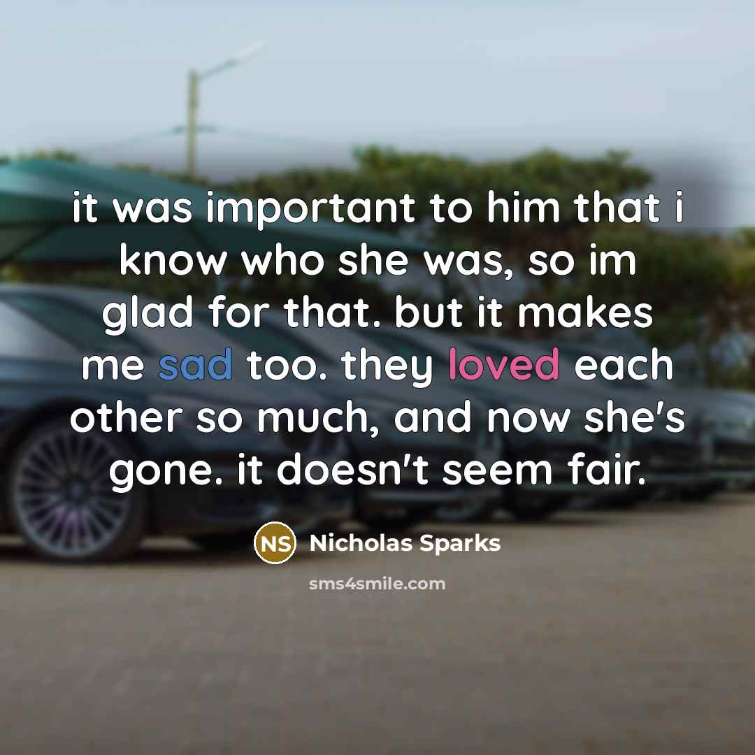 “it was important to him that i know who she was, so im glad for that. but it makes me sad too. they loved each other so much, and now she's gone. it doesn't seem fair.” quote by Nicholas Sparks
