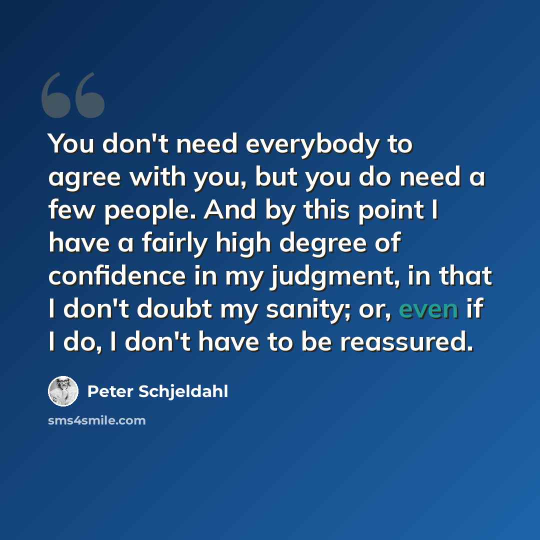 “You don't need everybody to agree with you, but you do need a few people. And by this point I have a fairly high degree of confidence in my judgment, in that I don't doubt my sanity; or, even if I do, I don't have to be reassured.” quote by Peter Schjeldahl
