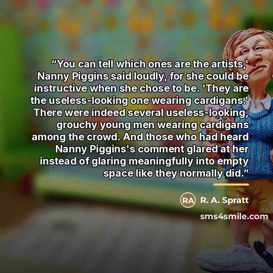 “You can tell which ones are the artists,' Nanny Piggins said loudly, for she could be instructive when she chose to be. 'They are the useless-looking one wearing cardigans.' There were indeed several useless-looking, grouchy young men wearing cardigans among the crowd. And those who had heard…” quote by R. A. Spratt