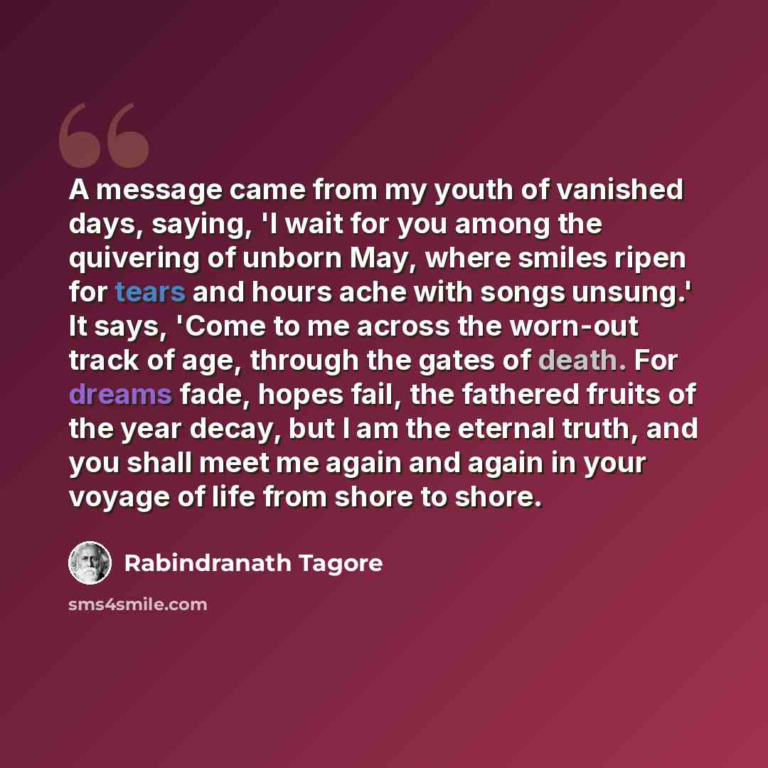 “A message came from my youth of vanished days, saying, 'I wait for you among the quivering of unborn May, where smiles ripen for tears and hours ache with songs unsung.' It says, 'Come to me across the worn-out track of age, through the gates of death. For dreams fade, hopes fail, the fathered…” quote by Rabindranath Tagore
