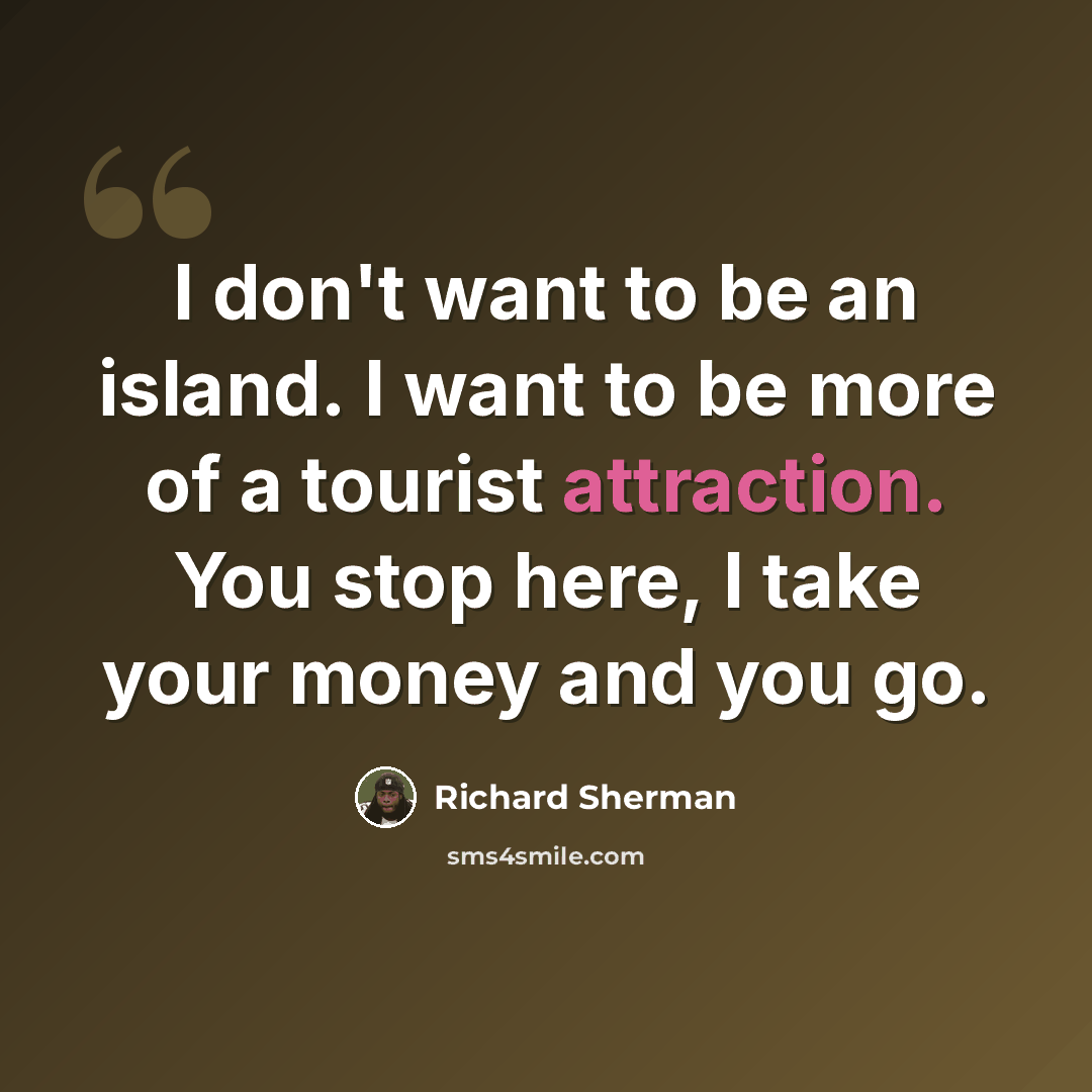 “I don't want to be an island. I want to be more of a tourist attraction. You stop here, I take your money and you go.” quote by Richard Sherman