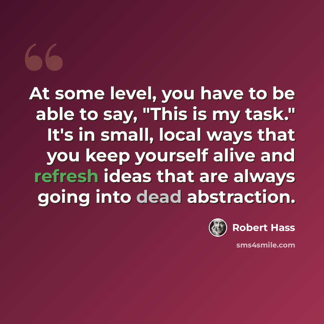 “At some level, you have to be able to say, "This is my task." It's in small, local ways that you keep yourself alive and refresh ideas that are always going into dead abstraction.” quote by Robert Hass