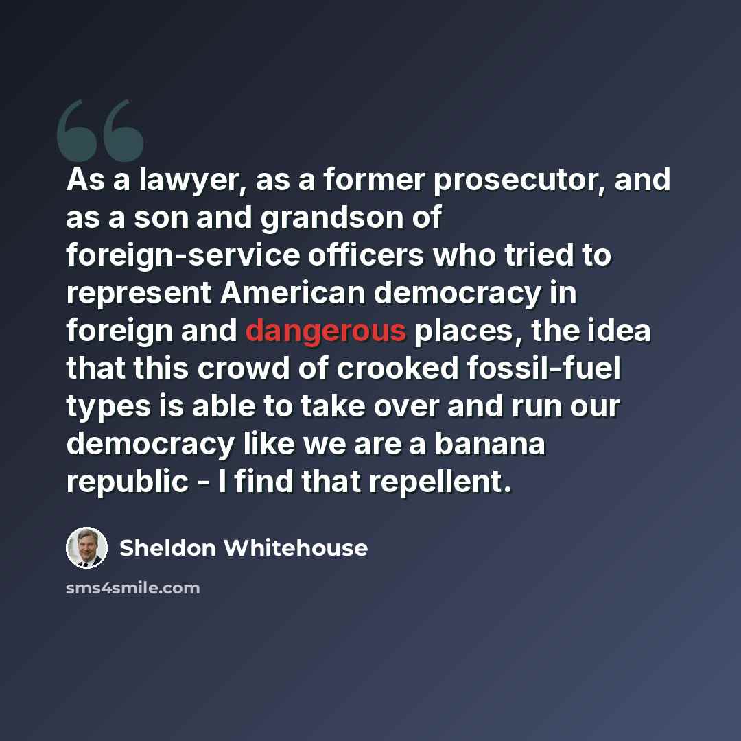 “As a lawyer, as a former prosecutor, and as a son and grandson of foreign-service officers who tried to represent American democracy in foreign and dangerous places, the idea that this crowd of crooked fossil-fuel types is able to take over and run our democracy like we are a banana republic - I…” quote by Sheldon Whitehouse