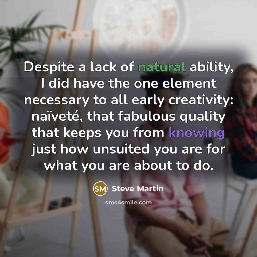 “Despite a lack of natural ability, I did have the one element necessary to all early creativity: naïveté, that fabulous quality that keeps you from knowing just how unsuited you are for what you are about to do.” quote by Steve Martin