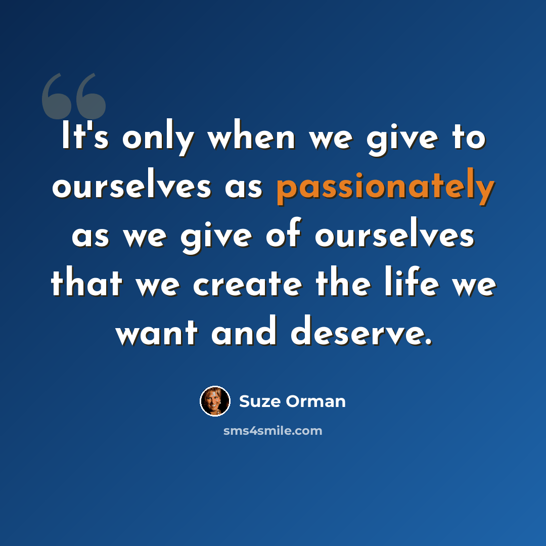 “It's only when we give to ourselves as passionately as we give of ourselves that we create the life we want and deserve.” quote by Suze Orman