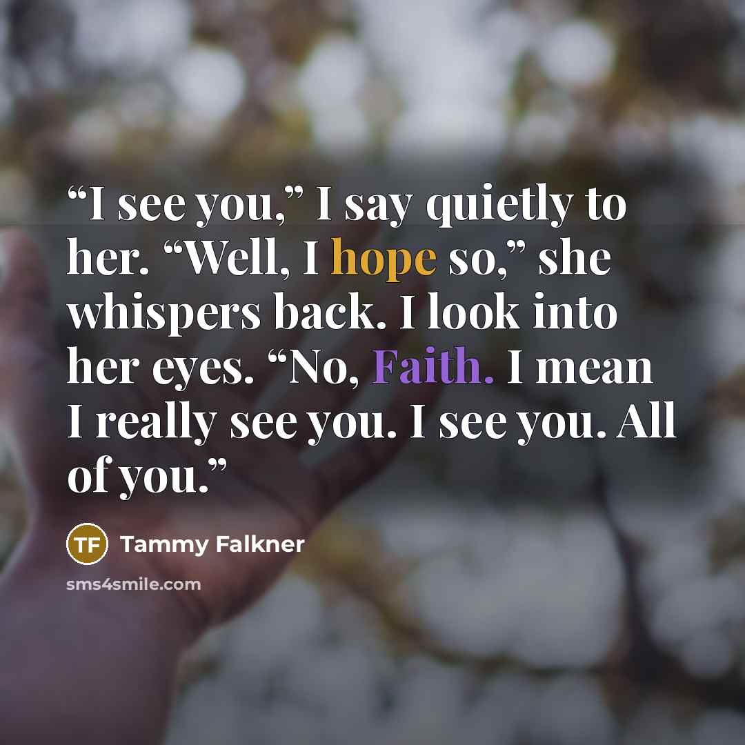 “I see you,” I say quietly to her. “Well, I hope so,” she whispers back. I look into her eyes. “No, Faith. I mean I really see you. I see you. All of you.” quote by Tammy Falkner