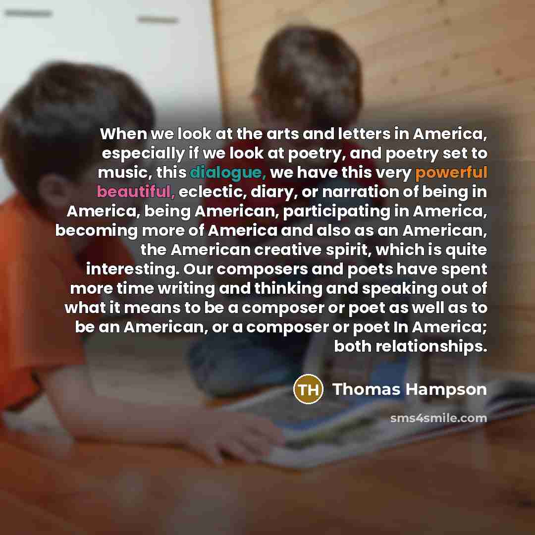 “When we look at the arts and letters in America, especially if we look at poetry, and poetry set to music, this dialogue, we have this very powerful beautiful, eclectic, diary, or narration of being in America, being American, participating in America, becoming more of America and also as an…” quote by Thomas Hampson