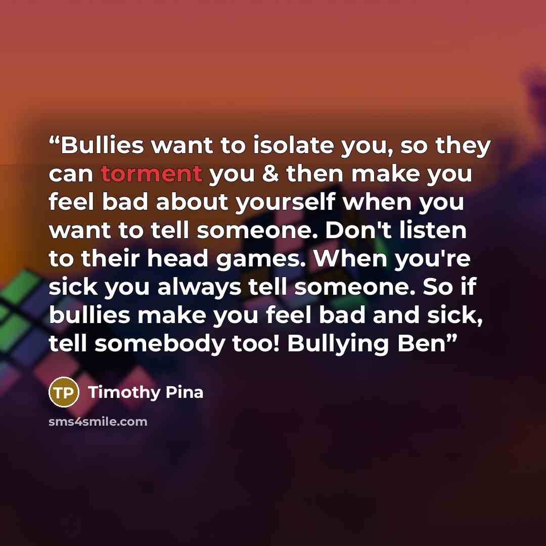 “Bullies want to isolate you, so they can torment you & then make you feel bad about yourself when you want to tell someone. Don't listen to their head games. When you're sick you always tell someone. So if bullies make you feel bad and sick, tell somebody too! Bullying Ben” quote by Timothy Pina