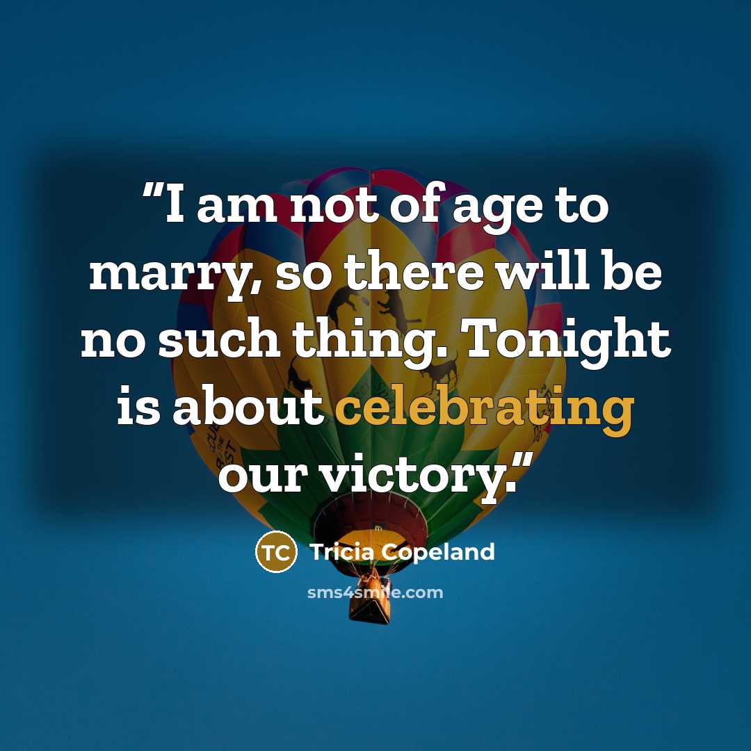 “I am not of age to marry, so there will be no such thing. Tonight is about celebrating our victory.” quote by Tricia Copeland