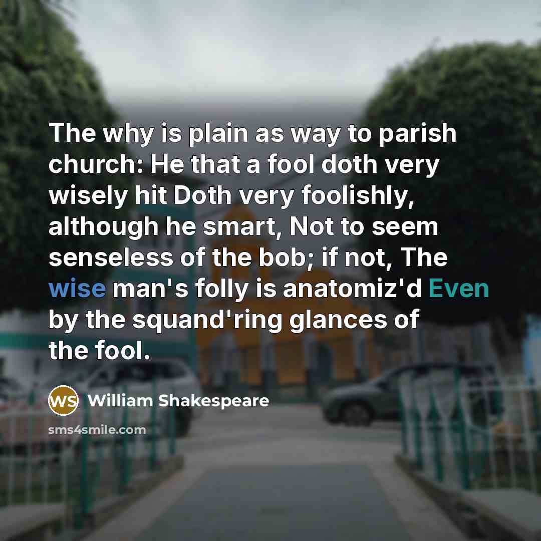 “The why is plain as way to parish church: He that a fool doth very wisely hit Doth very foolishly, although he smart, Not to seem senseless of the bob; if not, The wise man's folly is anatomiz'd Even by the squand'ring glances of the fool.” quote by William Shakespeare