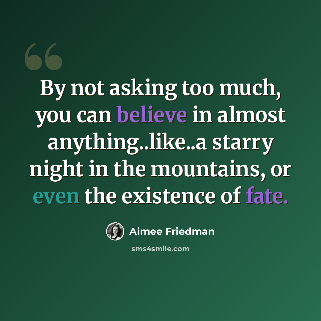 “By not asking too much, you can believe in almost anything..like..a starry night in the mountains, or even the existence of fate.” quote by Aimee Friedman