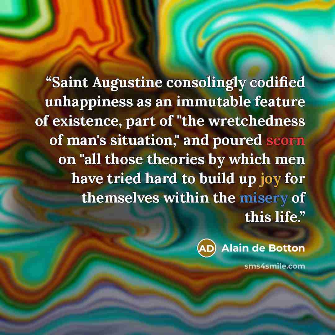 “Saint Augustine consolingly codified unhappiness as an immutable feature of existence, part of "the wretchedness of man's situation," and poured scorn on "all those theories by which men have tried hard to build up joy for themselves within the misery of this life.” quote by Alain de Botton