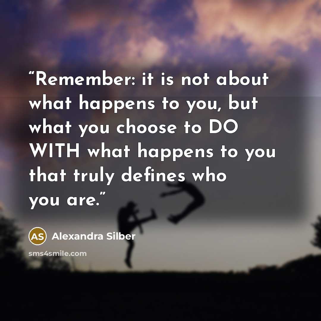 “Remember: it is not about what happens to you, but what you choose to DO WITH what happens to you that truly defines who you are.” quote by Alexandra Silber
