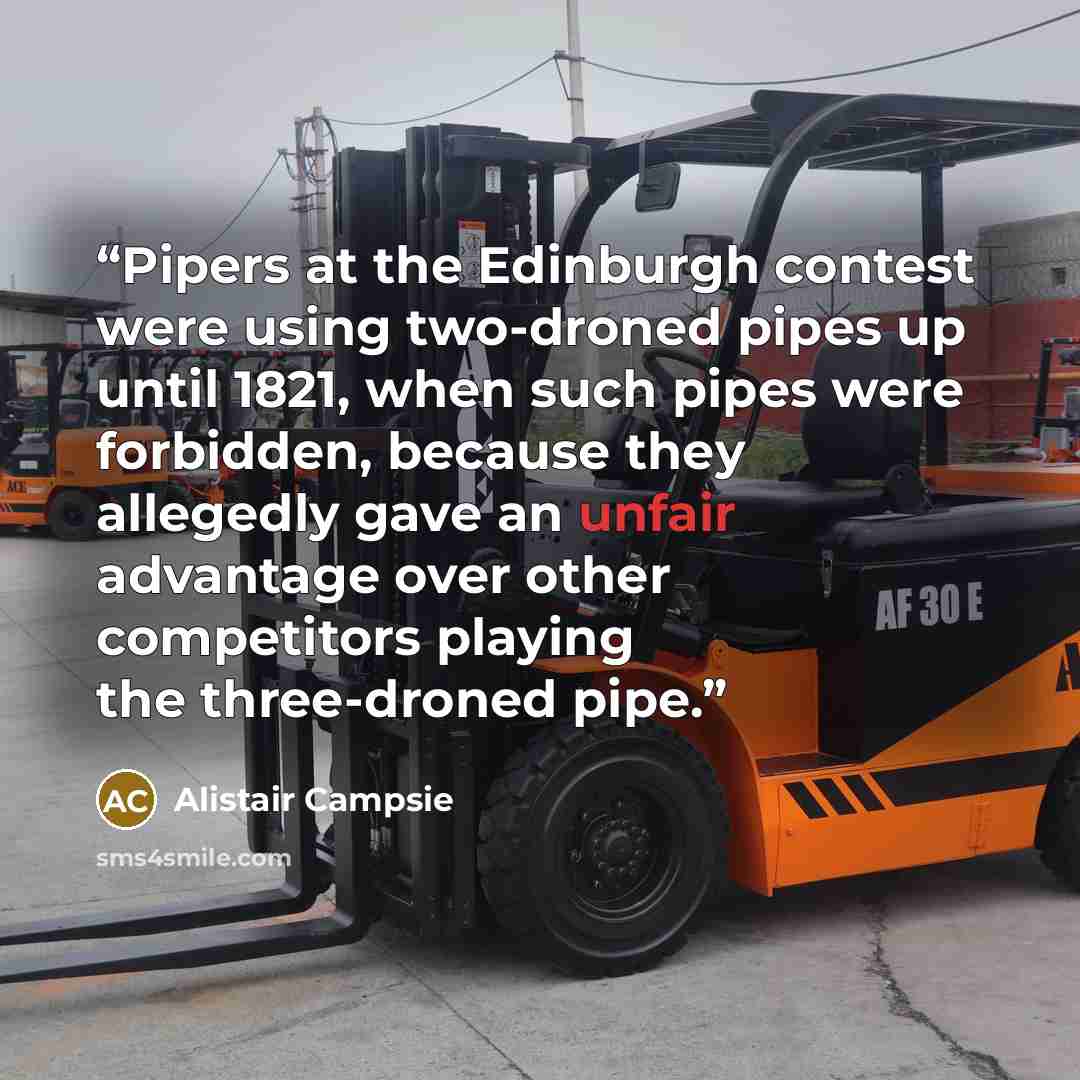 “Pipers at the Edinburgh contest were using two-droned pipes up until 1821, when such pipes were forbidden, because they allegedly gave an unfair advantage over other competitors playing the three-droned pipe.” quote by Alistair Campsie