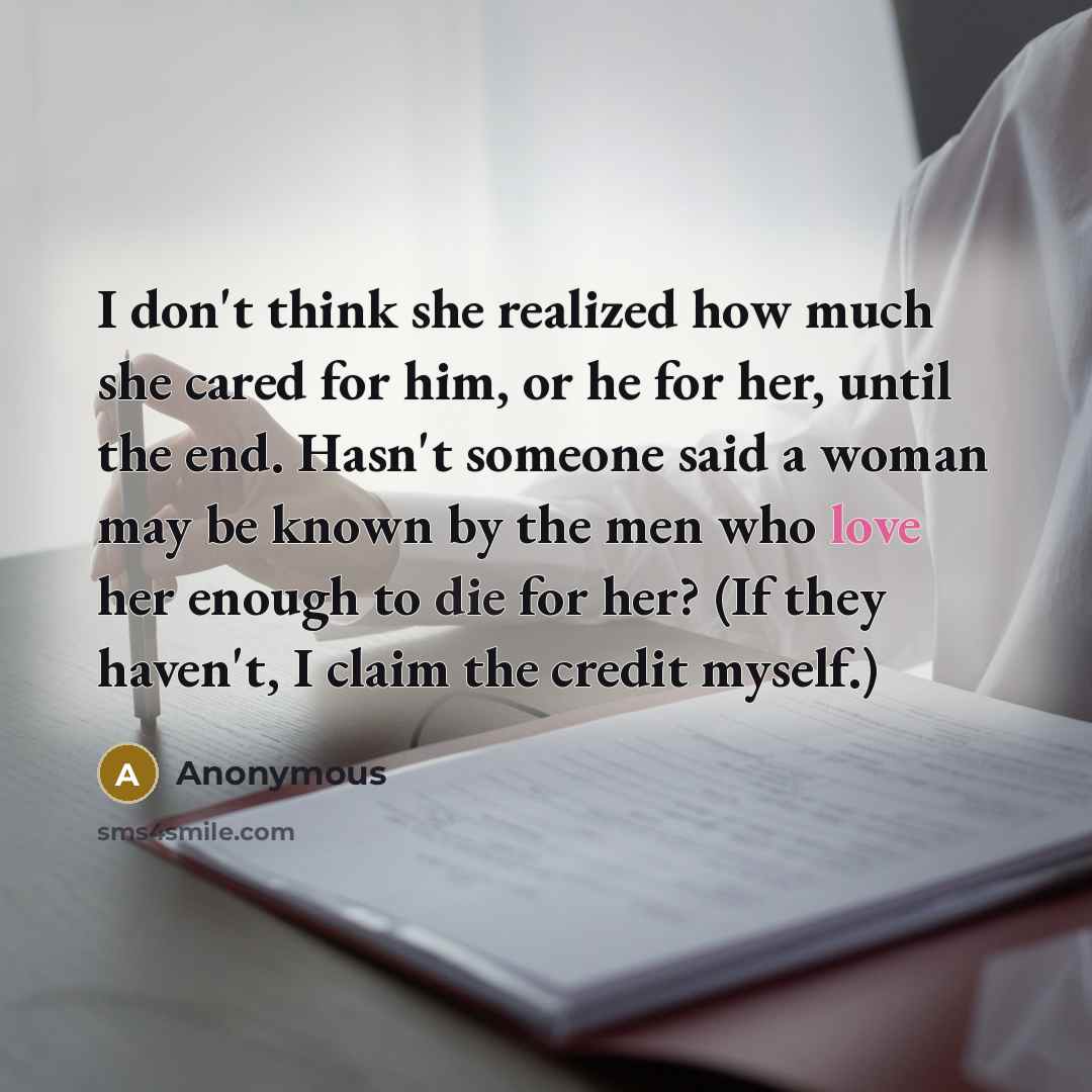 “I don't think she realized how much she cared for him, or he for her, until the end. Hasn't someone said a woman may be known by the men who love her enough to die for her? (If they haven't, I claim the credit myself.)” quote by Anonymous