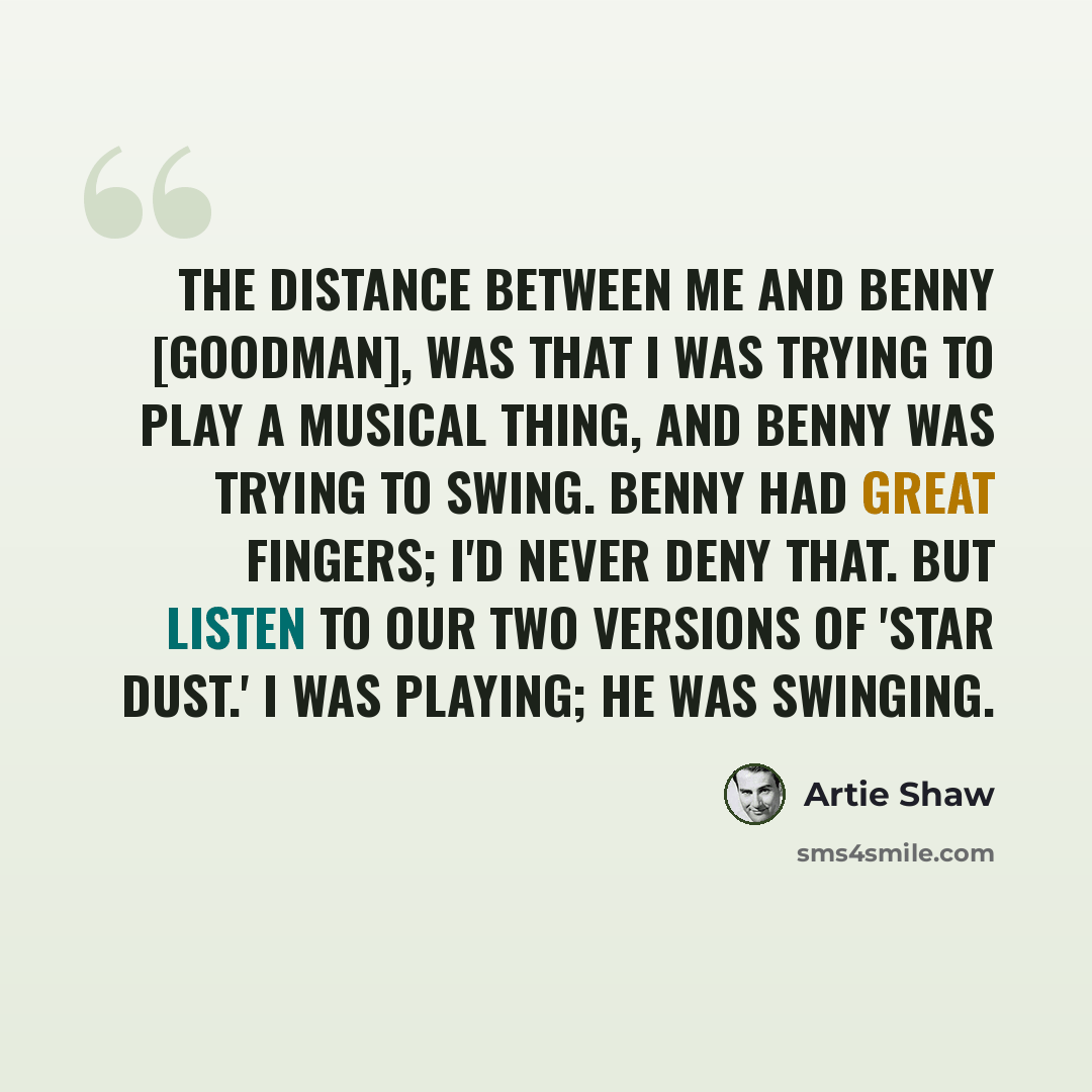 “The distance between me and Benny [Goodman], was that I was trying to play a musical thing, and Benny was trying to swing. Benny had great fingers; I'd never deny that. But listen to our two versions of 'Star Dust.' I was playing; he was swinging.” quote by Artie Shaw