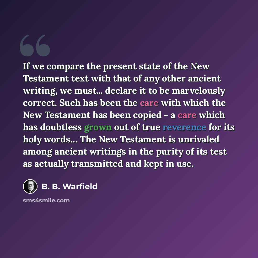 “If we compare the present state of the New Testament text with that of any other ancient writing, we must... declare it to be marvelously correct. Such has been the care with which the New Testament has been copied - a care which has doubtless grown out of true reverence for its holy words… The…” quote by B. B. Warfield