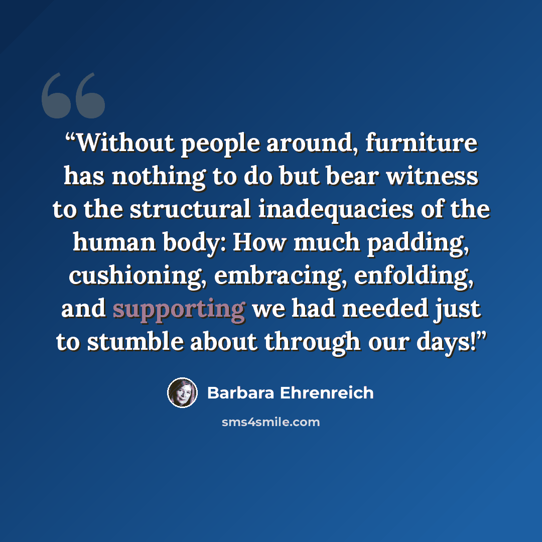 “Without people around, furniture has nothing to do but bear witness to the structural inadequacies of the human body: How much padding, cushioning, embracing, enfolding, and supporting we had needed just to stumble about through our days!” quote by Barbara Ehrenreich